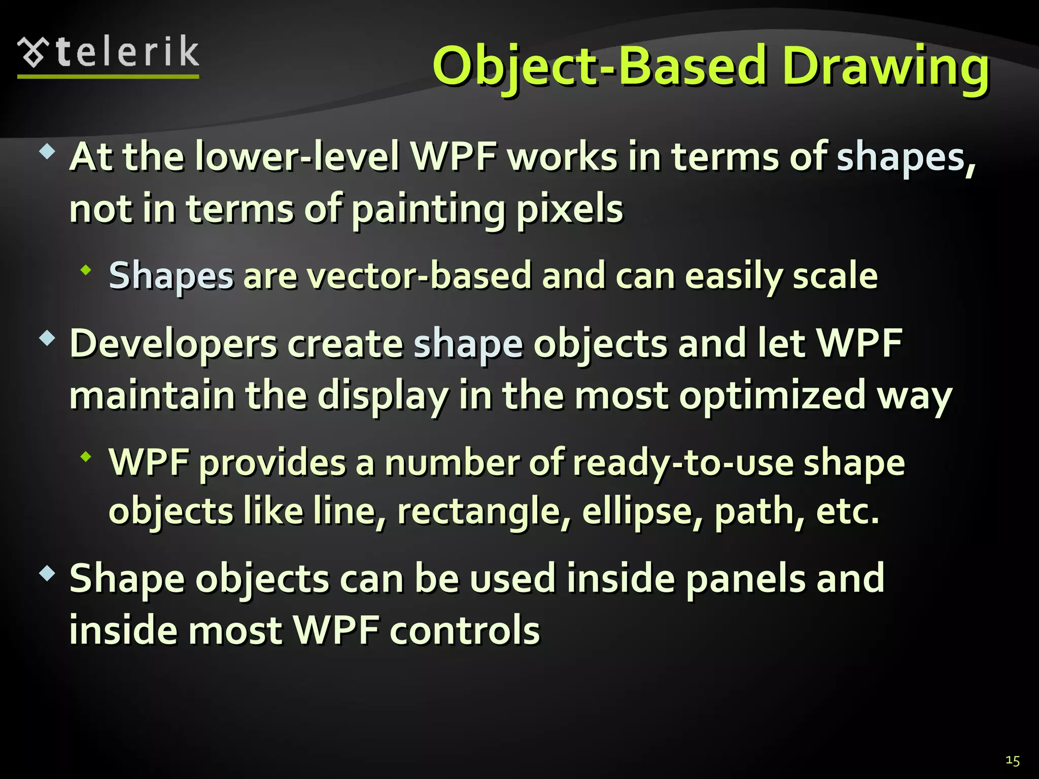 O bject- B ased  D rawing  At the lower-level WPF works in terms of  shapes , not in terms of painting pixels Shapes  are vector-based and can easily scale Developers create  shape  objects and let WPF maintain the display in the most optimized way WPF provides a number of ready-to-use shape objects like line, rectangle, ellipse, path, etc. Shape objects can be used inside panels and inside most WPF controls 