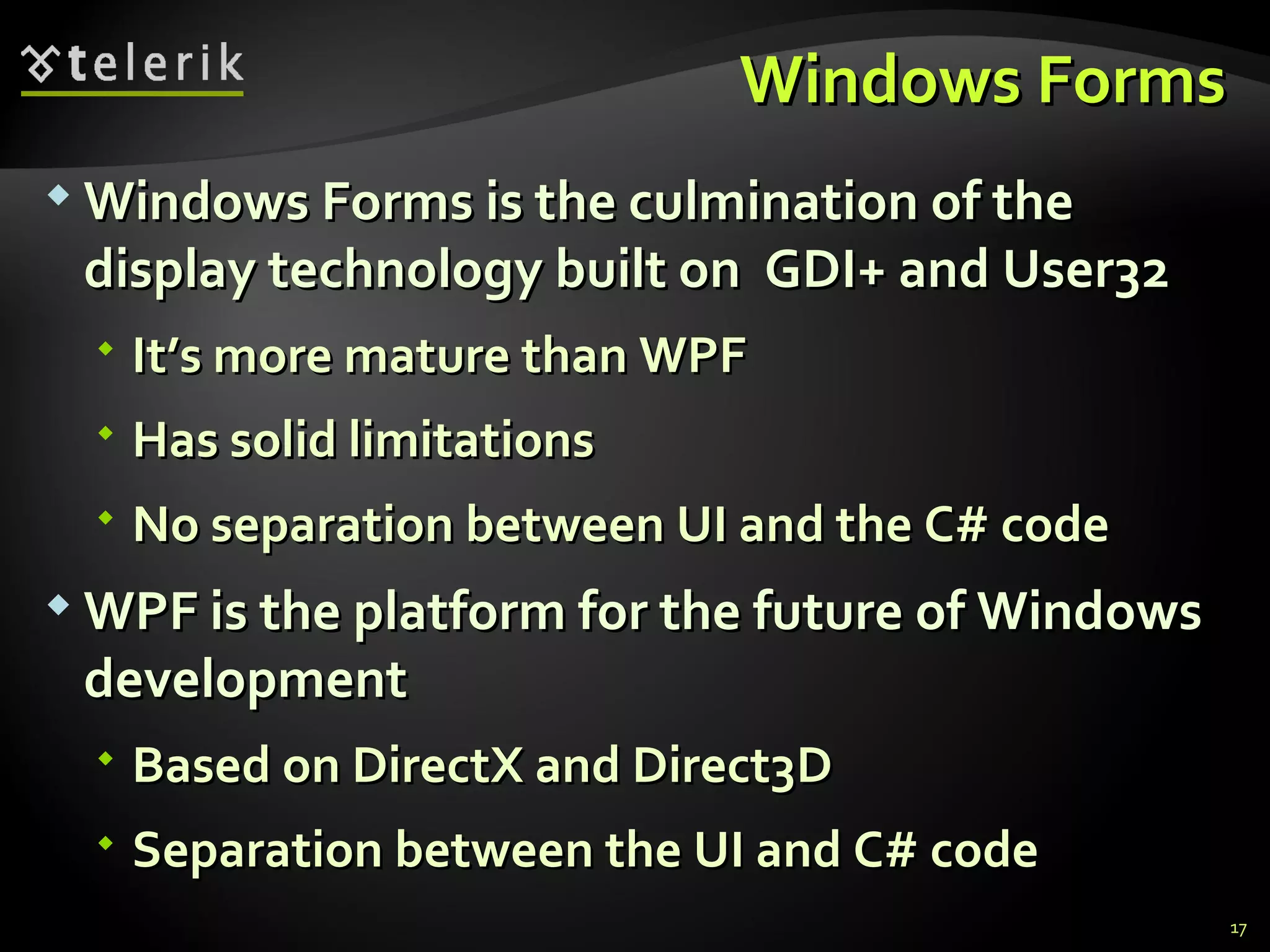 Windows Forms Windows Forms is the culmination of the display technology built on  GDI+ and User32 It’s more mature than WPF Has solid limitations No separation between UI and the C# code WPF is the platform for the future of Windows development Based on DirectX and Direct3D Separation between the UI and C# code 