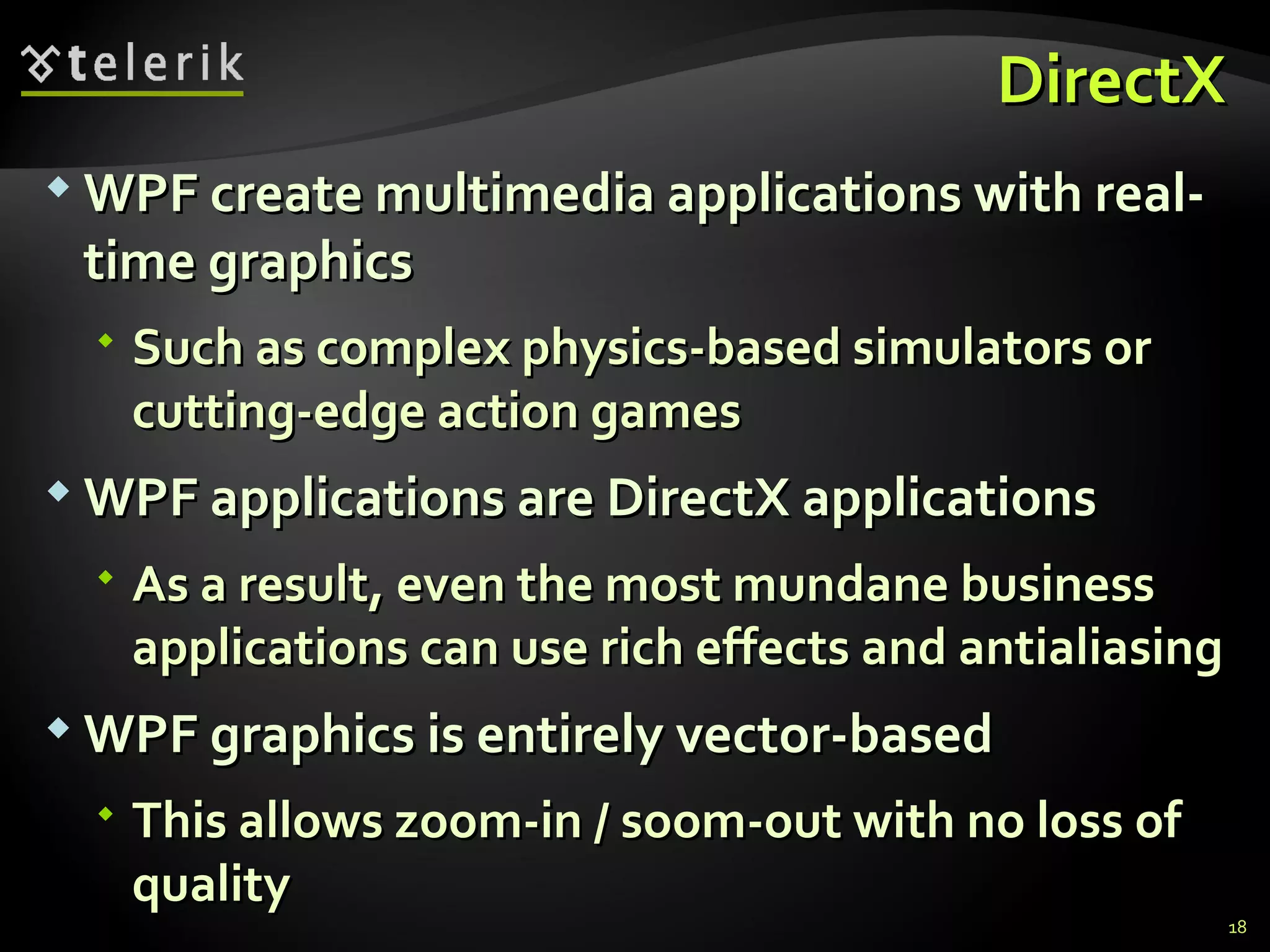 DirectX WPF create multimedia applications with real-time graphics Such as complex physics-based simulators or cutting-edge action games WPF applications  are  DirectX applications As a result, even the most mundane business applications can use rich effects and  antialiasing WPF graphics is entirely vector-based This allows zoom-in / soom-out with no loss of quality 