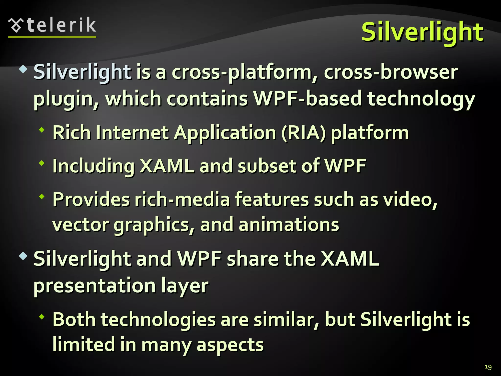 Silverlight Silverlight  is a cross-platform, cross-browser plugin, which contains WPF-based technology Rich Internet Application (RIA) platform Including XAML and subset of WPF Provides rich-media features such as video, vector graphics, and animations Silverlight and WPF share the XAML presentation layer Both technologies are similar, but Silverlight is limited in many aspects 