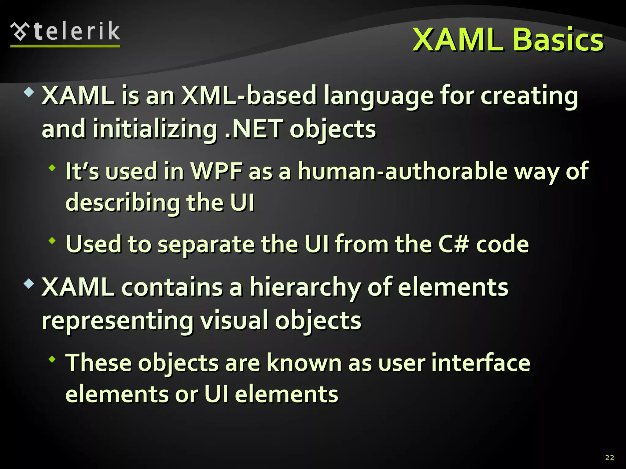 XAML Basics XAML is an XML-based language for creating and initializing .NET objects It’s used in WPF as a  human-authorable  way of describing the UI Used to separate the UI from the C# code XAML contains a hierarchy of elements representing visual objects These objects are known as user interface elements or UI elements 