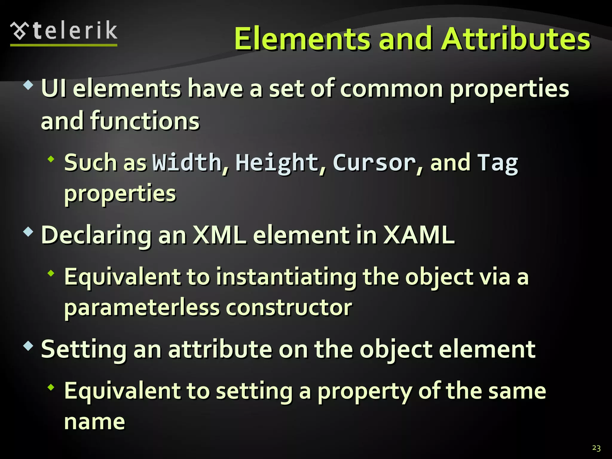 Elements and Attributes UI elements have a set of common properties and functions Such as  Width ,  Height ,  Cursor , and  Tag  properties Declaring an XML element in XAML Equivalent to instantiating the object via a  parameterless  constructor Setting an attribute on the object element Equivalent to setting a property of the same name 