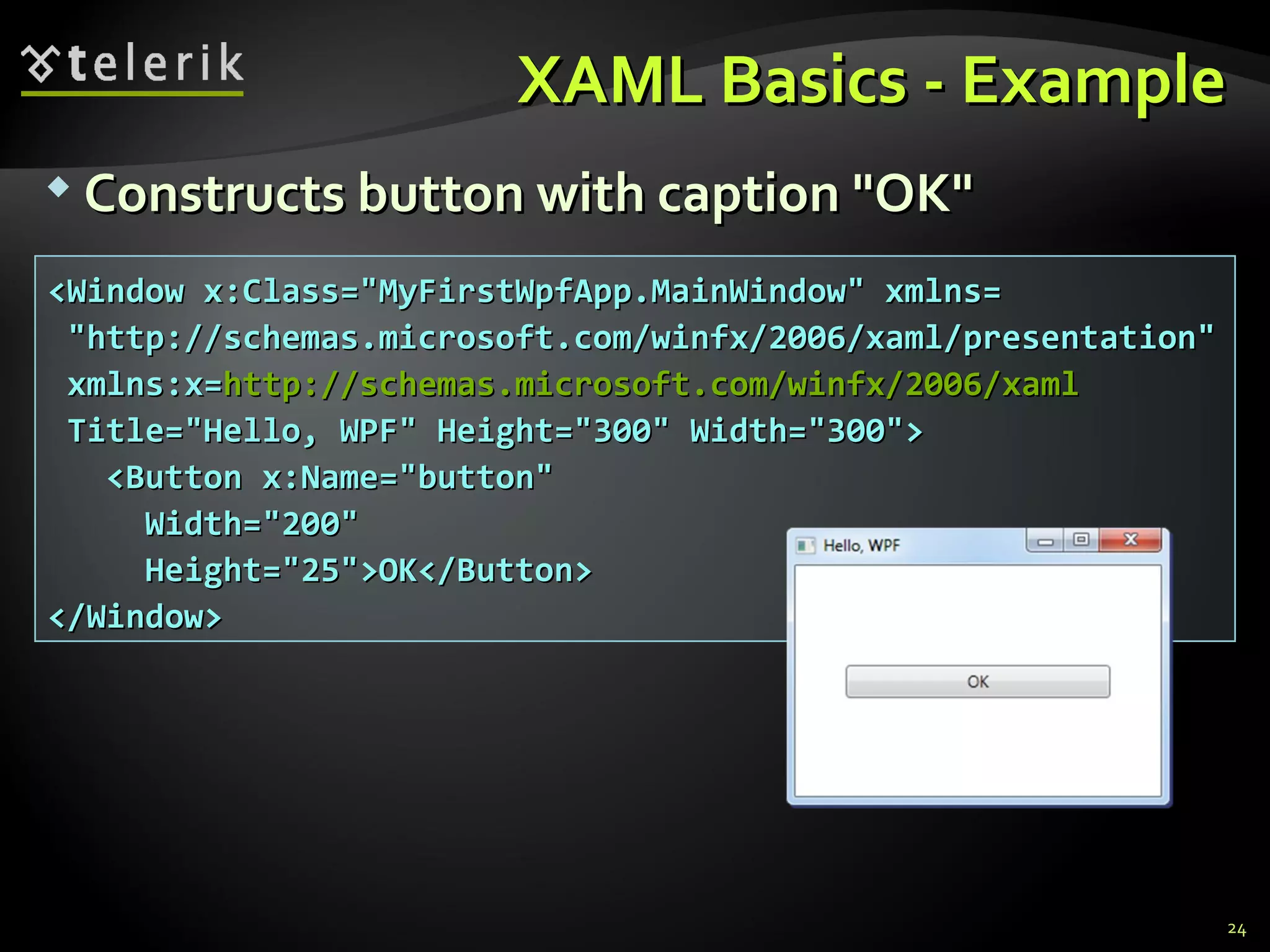 XAML Basics - Example Constructs button with caption &quot;OK&quot; <Window x:Class=&quot;MyFirstWpfApp.MainWindow&quot; xmlns= &quot;http://schemas.microsoft.com/winfx/2006/xaml/presentation&quot;  xmlns:x= http://schemas.microsoft.com/winfx/2006/xaml Title=&quot;Hello, WPF&quot; Height=&quot;300&quot; Width=&quot;300&quot;> <Button x:Name=&quot;button&quot; Width=&quot;200&quot; Height=&quot;25&quot;>OK</Button> </Window> 