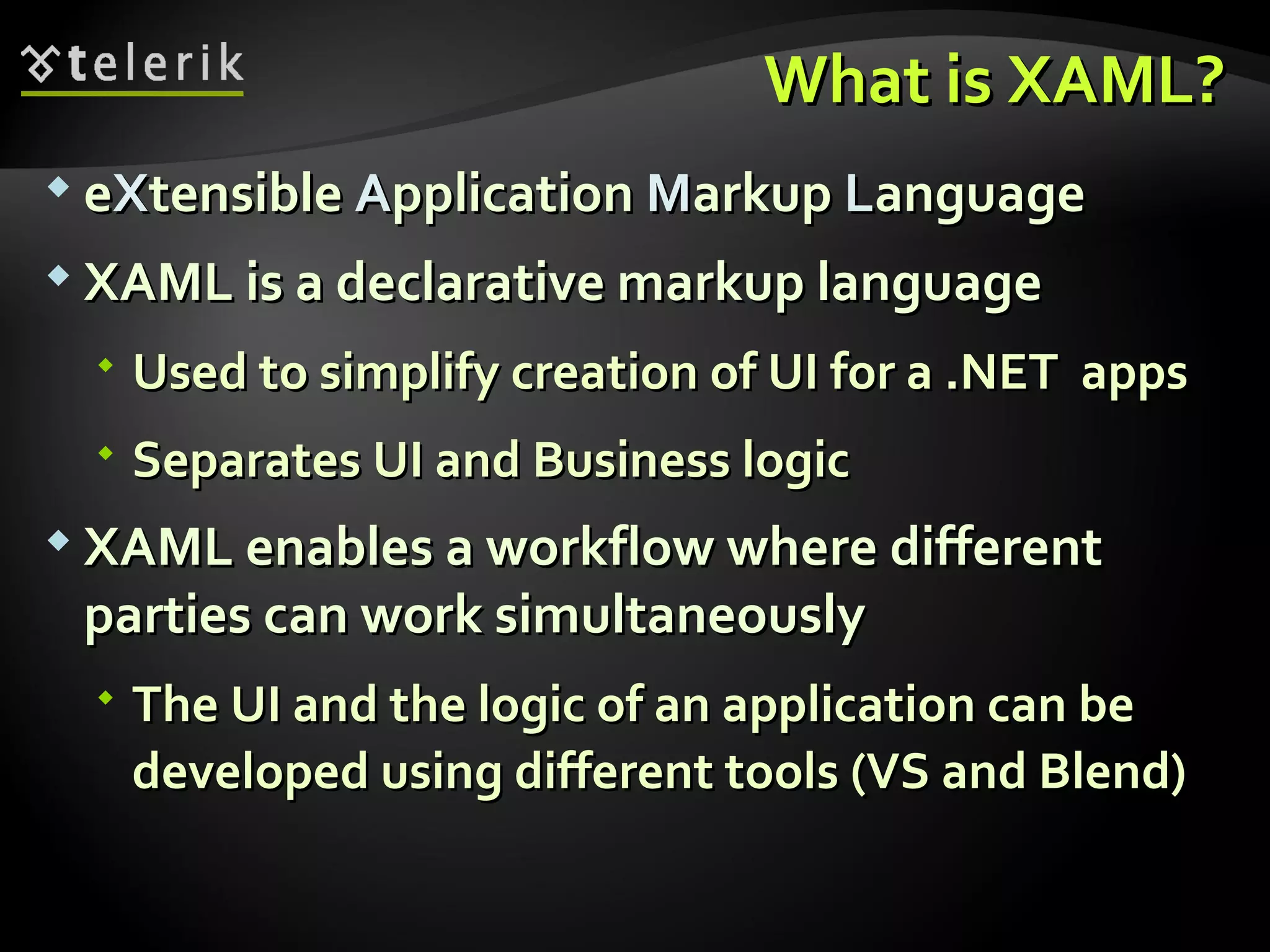 What is XAML? e X tensible  A pplication  M arkup  L anguage XAML is a declarative markup language Used to simplify creation of UI for a .NET  apps  Separates UI and Business logic XAML enables a workflow where different parties can work simultaneously The UI and the logic of an application can be developed using different tools (VS and Blend) 