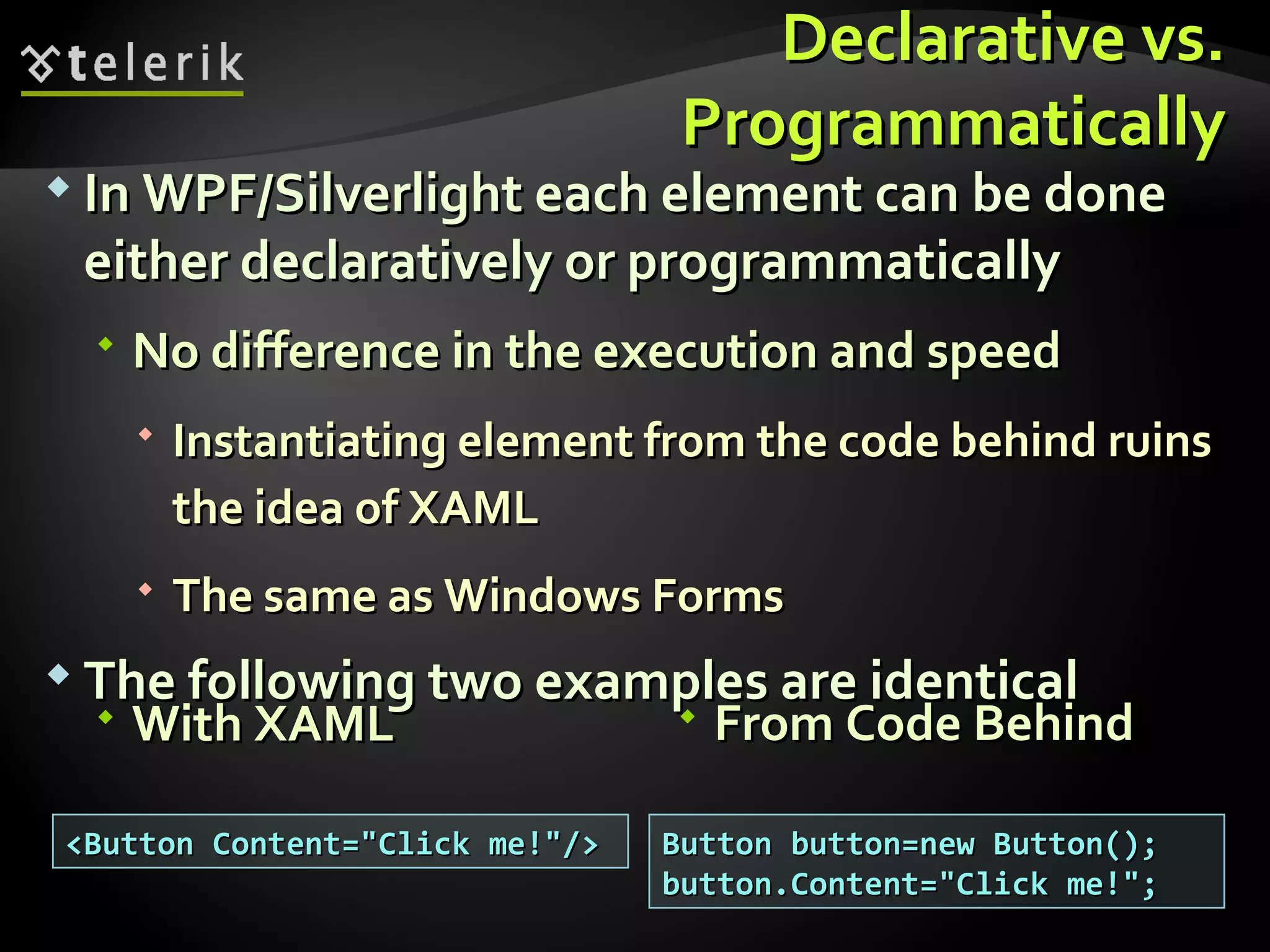 Declarative vs. Programmatically In WPF/Silverlight each element can be done either declaratively or programmatically No difference in the execution and speed Instantiating element from the code behind ruins the idea of XAML The same as Windows Forms The following two examples are identical <Button Content=&quot;Click me!&quot;/> Button button=new Button(); button.Content=&quot;Click me!&quot;; With XAML From Code Behind 
