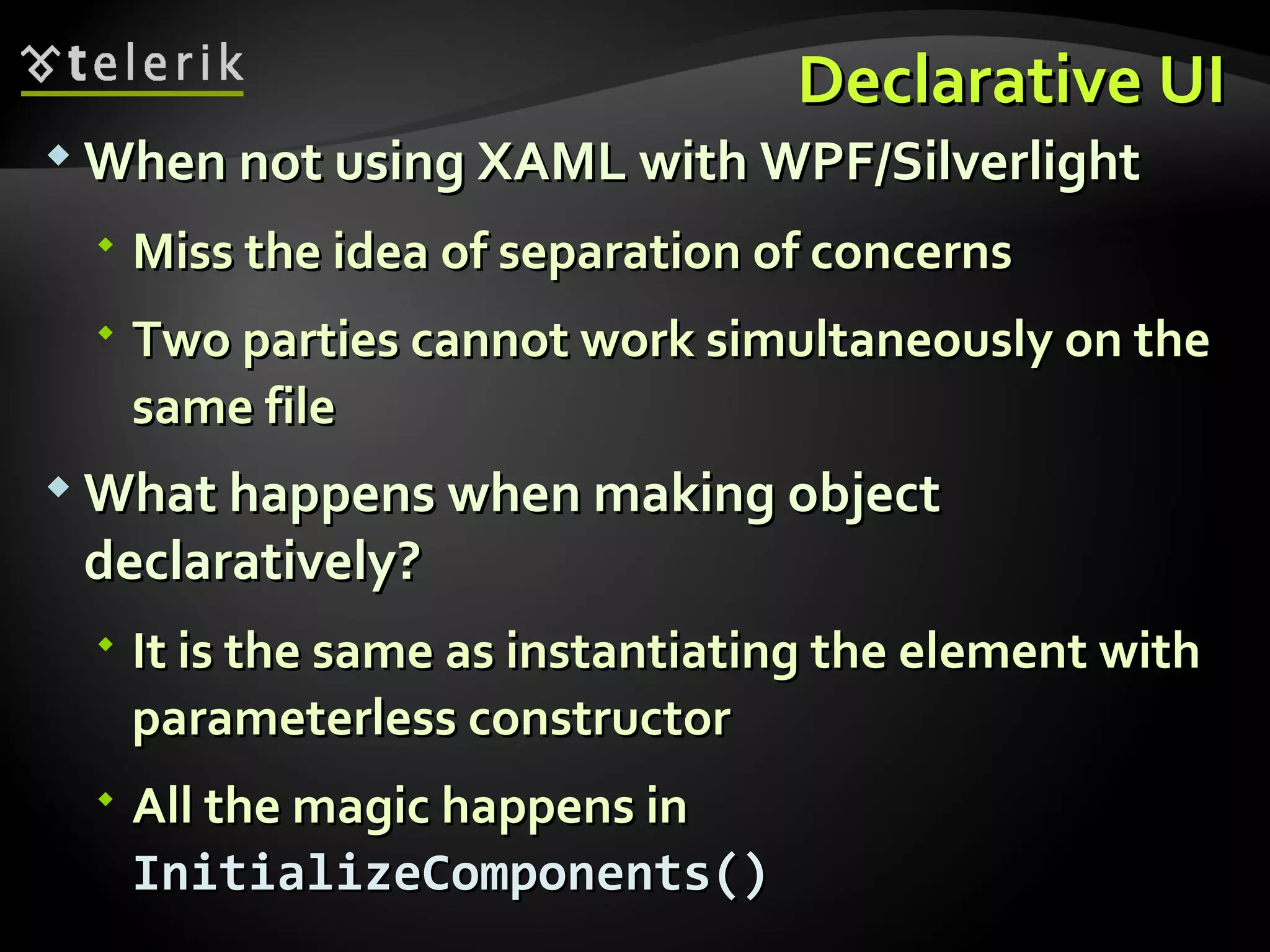 Declarative UI When not using XAML with WPF/Silverlight Miss the idea of separation of concerns Two parties cannot work simultaneously on the same file What happens when making object declaratively? It is the same as instantiating the element with parameterless constructor All the magic happens in  InitializeComponents() 
