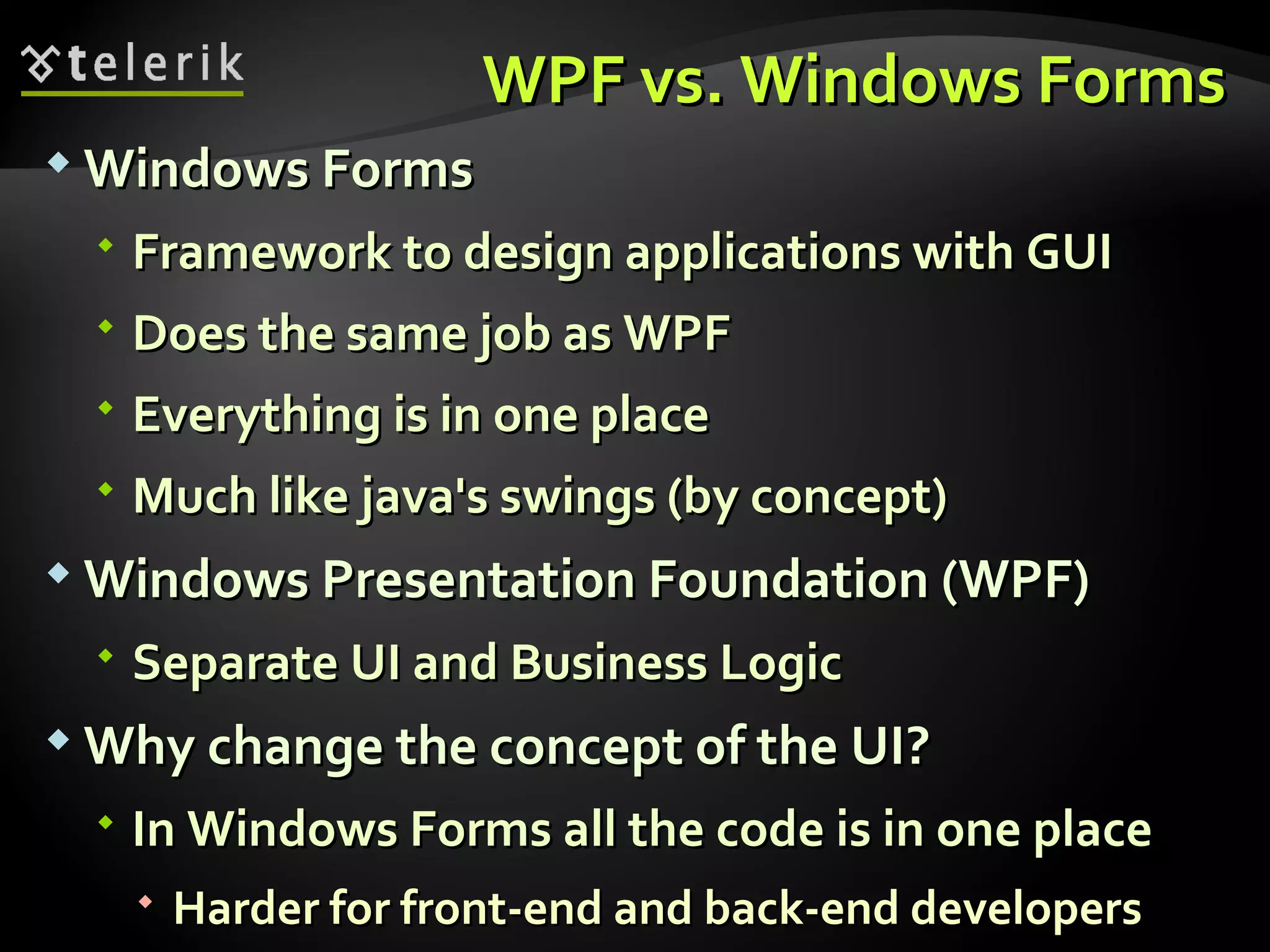 WPF vs. Windows Forms Windows Forms Framework to design applications with GUI Does the same job as WPF Everything is in one place Much like java's swings (by concept) Windows Presentation Foundation (WPF) Separate UI and Business Logic Why change the concept of the UI? In Windows Forms all the code is in one place Harder for front-end and back-end developers 