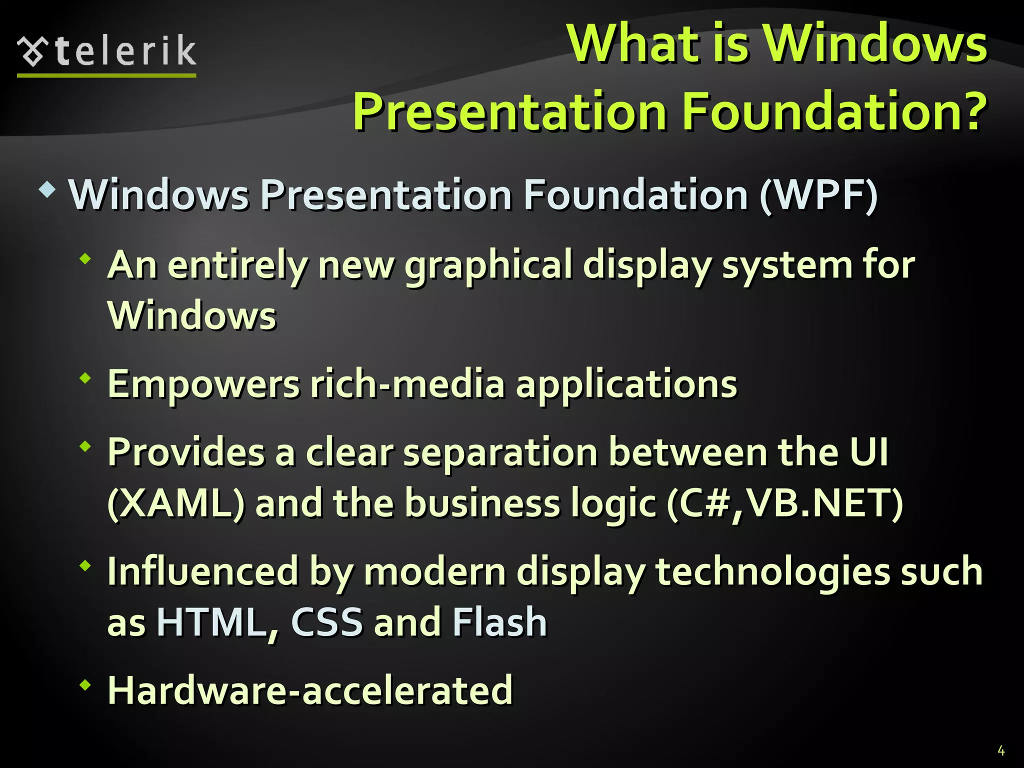 What is Windows Presentation Foundation? Windows Presentation Foundation (WPF) An entirely new graphical display system for Windows Empowers rich-media applications Provides a clear separation between the UI (XAML) and the business logic (C#,VB.NET) Influenced by modern display technologies such as  HTML ,  CSS  and  Flash Hardware-accelerated 