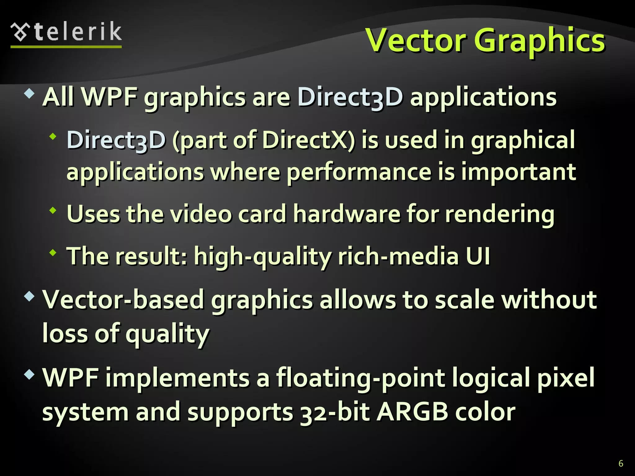 V ector  G raphics  All WPF graphics are  Direct3D  applications Direct3D  (part of DirectX) is used in graphical applications where performance is important Uses the video card hardware for rendering The result: high-quality rich-media UI Vector-based graphics allows to scale without loss of quality WPF implements a floating-point logical pixel system and supports 32-bit ARGB color 