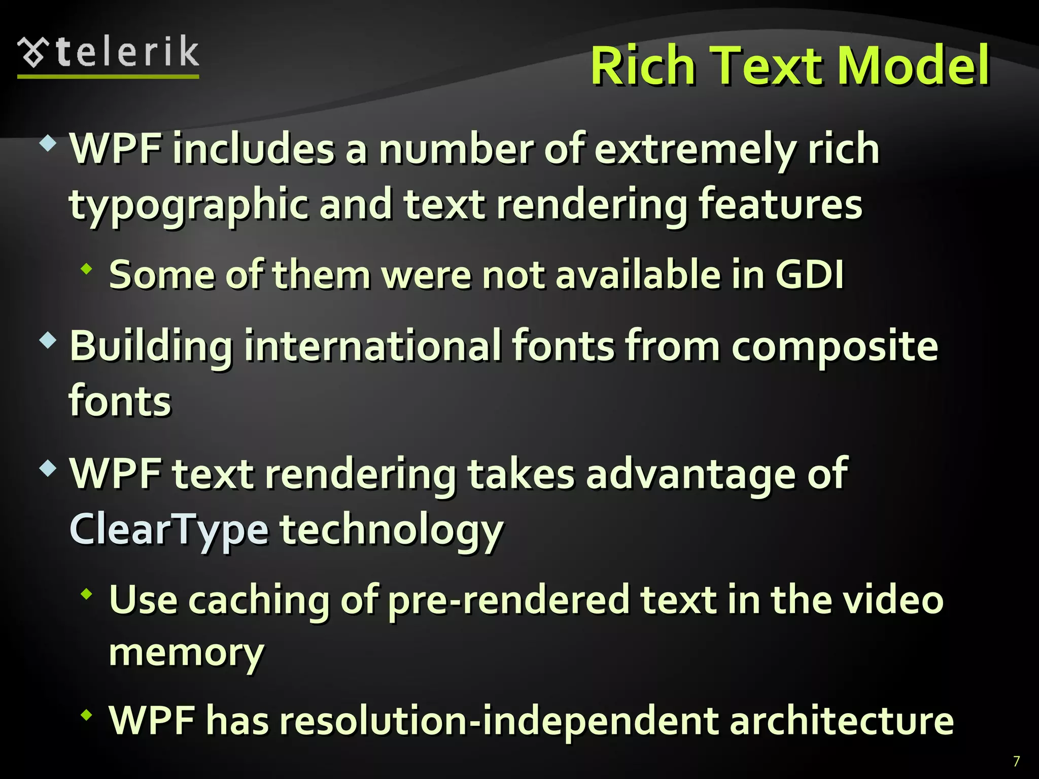 R ich  T ext  M odel  WPF includes a number of extremely rich typographic and text rendering features Some of them  were not available in  GDI B uilding international fonts from composite fonts WPF text rendering takes advantage of  ClearType  technology Use caching of pre-rendered text in the video memory  WPF has resolution-independent architecture 