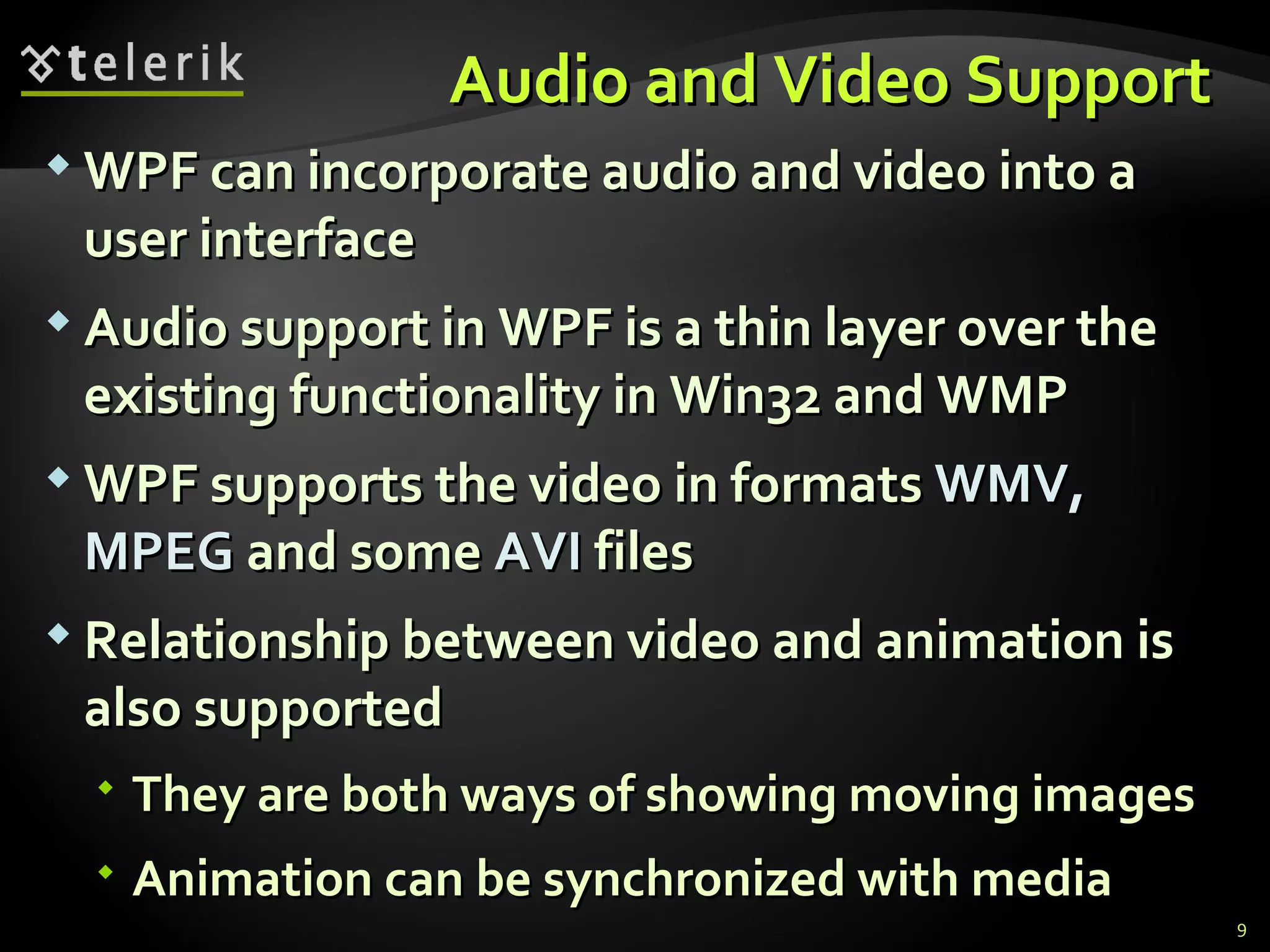 A udio and  V ideo  S upport  WPF can incorporate audio and video into a user interface Audio support in WPF is a thin layer over the existing functionality in Win32 and WMP WPF supports the video in formats  WMV, MPEG  and some  AVI  files  Relationship between video and animation is also supported They are both ways of showing moving images Animation can be synchronized with media 