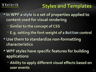 S tyles and  T emplates  In WPF a  style  is a set of properties applied to content used for visual rendering Similar to the concept of CSS E.g. setting the font weight of a  Button   control Use them to standardize  non-formatting  characteristics WPF styles have specific features for building applications Ability to apply different visual effects based on user events 
