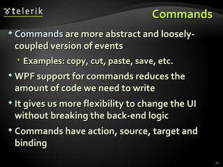 C ommands  Commands   are more abstract and loosely-coupled version of events Examples: copy, cut, paste, save, etc. WPF support for commands reduces the amount of code we need to write It gives us more flexibility to change the UI without breaking the back-end logic Commands have action, source, target and binding 