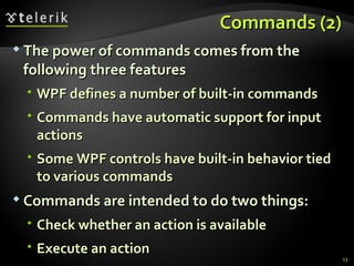 C ommands  (2) The power of commands comes from the following three features WPF defines a number of built-in commands Commands have automatic support for input actions Some WPF controls have built-in behavior tied to various commands Commands are intended to do two things: Check whether an action is available Execute an action 