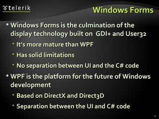 Windows Forms Windows Forms is the culmination of the display technology built on  GDI+ and User32 It’s more mature than WPF Has solid limitations No separation between UI and the C# code WPF is the platform for the future of Windows development Based on DirectX and Direct3D Separation between the UI and C# code 