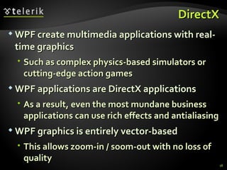 DirectX WPF create multimedia applications with real-time graphics Such as complex physics-based simulators or cutting-edge action games WPF applications  are  DirectX applications As a result, even the most mundane business applications can use rich effects and  antialiasing WPF graphics is entirely vector-based This allows zoom-in / soom-out with no loss of quality 