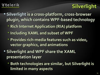 Silverlight Silverlight  is a cross-platform, cross-browser plugin, which contains WPF-based technology Rich Internet Application (RIA) platform Including XAML and subset of WPF Provides rich-media features such as video, vector graphics, and animations Silverlight and WPF share the XAML presentation layer Both technologies are similar, but Silverlight is limited in many aspects 