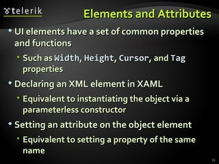 Elements and Attributes UI elements have a set of common properties and functions Such as  Width ,  Height ,  Cursor , and  Tag  properties Declaring an XML element in XAML Equivalent to instantiating the object via a  parameterless  constructor Setting an attribute on the object element Equivalent to setting a property of the same name 