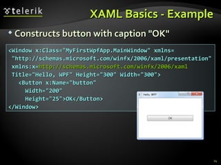 XAML Basics - Example Constructs button with caption &quot;OK&quot; <Window x:Class=&quot;MyFirstWpfApp.MainWindow&quot; xmlns= &quot;http://schemas.microsoft.com/winfx/2006/xaml/presentation&quot;  xmlns:x= http://schemas.microsoft.com/winfx/2006/xaml Title=&quot;Hello, WPF&quot; Height=&quot;300&quot; Width=&quot;300&quot;> <Button x:Name=&quot;button&quot; Width=&quot;200&quot; Height=&quot;25&quot;>OK</Button> </Window> 