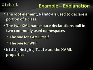 Example – E xplanation The root element,  Window  is used to declare a portion of a class The two XML namespace declarations pull in two commonly used namespaces The one for XAML itself The one for WPF Width ,  Height ,  Title  are the XAML   properties 