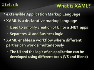 What is XAML? e X tensible  A pplication  M arkup  L anguage XAML is a declarative markup language Used to simplify creation of UI for a .NET  apps  Separates UI and Business logic XAML enables a workflow where different parties can work simultaneously The UI and the logic of an application can be developed using different tools (VS and Blend) 