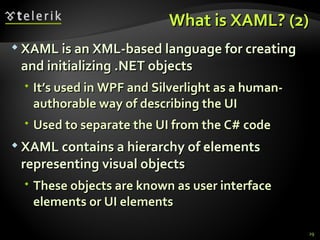 What is XAML? (2) XAML is an XML-based language for creating and initializing .NET objects It’s used in WPF and Silverlight as a  human-authorable  way of describing the UI Used to separate the UI from the C# code XAML contains a hierarchy of elements representing visual objects These objects are known as user interface elements or UI elements 