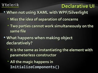 Declarative UI When not using XAML with WPF/Silverlight Miss the idea of separation of concerns Two parties cannot work simultaneously on the same file What happens when making object declaratively? It is the same as instantiating the element with parameterless constructor All the magic happens in  InitializeComponents() 