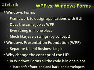 WPF vs. Windows Forms Windows Forms Framework to design applications with GUI Does the same job as WPF Everything is in one place Much like java's swings (by concept) Windows Presentation Foundation (WPF) Separate UI and Business Logic Why change the concept of the UI? In Windows Forms all the code is in one place Harder for front-end and back-end developers 