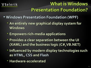 What is Windows Presentation Foundation? Windows Presentation Foundation (WPF) An entirely new graphical display system for Windows Empowers rich-media applications Provides a clear separation between the UI (XAML) and the business logic (C#,VB.NET) Influenced by modern display technologies such as  HTML ,  CSS  and  Flash Hardware-accelerated 