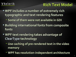 R ich  T ext  M odel  WPF includes a number of extremely rich typographic and text rendering features Some of them  were not available in  GDI B uilding international fonts from composite fonts WPF text rendering takes advantage of  ClearType  technology Use caching of pre-rendered text in the video memory  WPF has resolution-independent architecture 