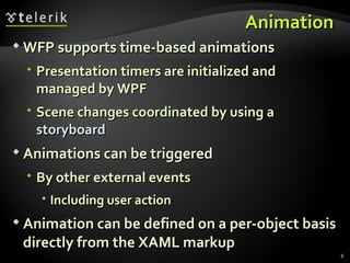 A nimation  WFP supports time-based animations Presentation timers are initialized and managed by WPF Scene changes coordinated by using a  storyboard Animations can be triggered By other external events Including user action Animation can be defined on a per-object basis directly from the XAML markup  