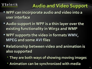 A udio and  V ideo  S upport  WPF can incorporate audio and video into a user interface Audio support in WPF is a thin layer over the existing functionality in Win32 and WMP WPF supports the video in formats  WMV, MPEG  and some  AVI  files  Relationship between video and animation is also supported They are both ways of showing moving images Animation can be synchronized with media 