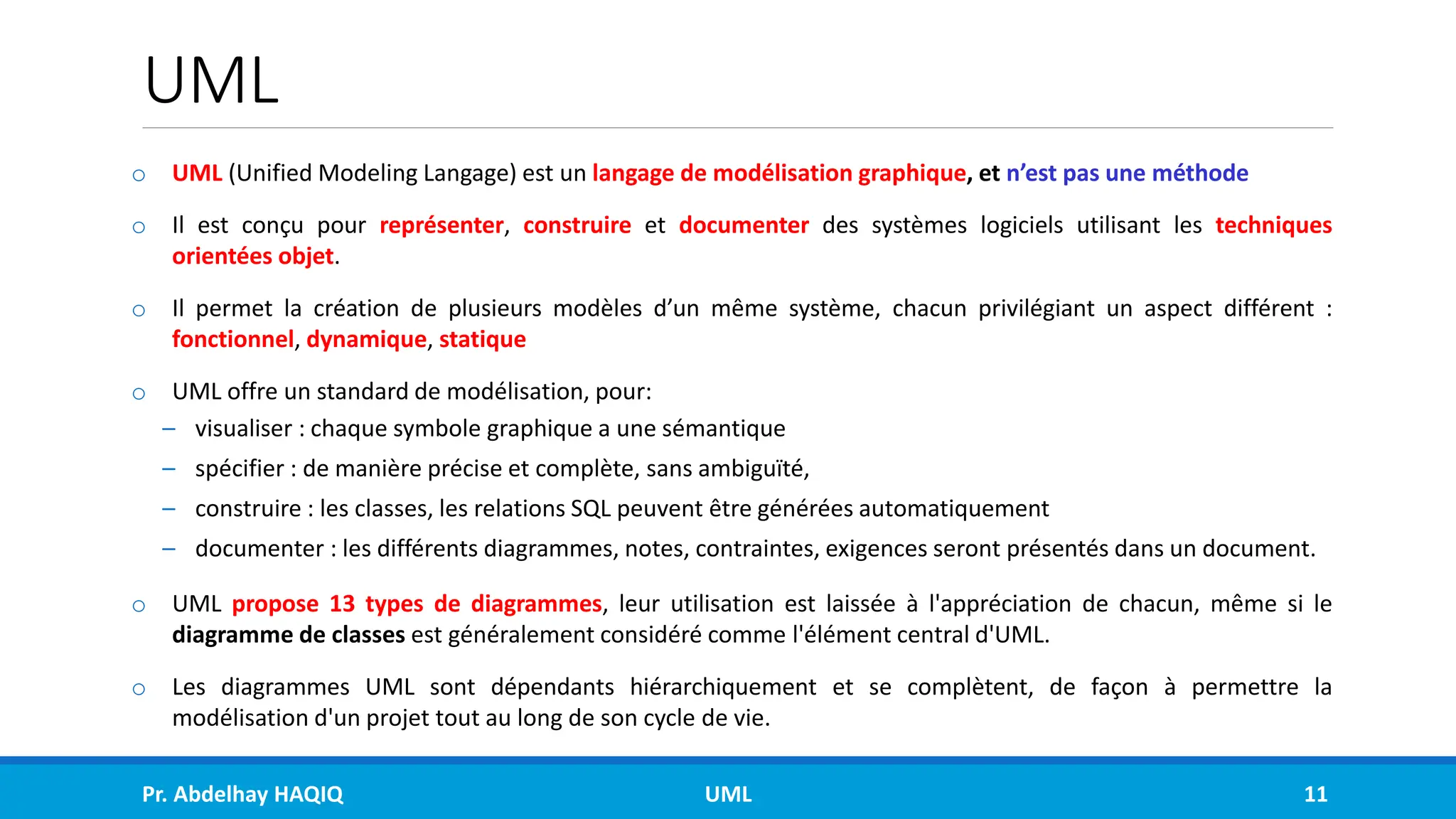 UML
o UML (Unified Modeling Langage) est un langage de modélisation graphique, et n’est pas une méthode
o Il est conçu pour représenter, construire et documenter des systèmes logiciels utilisant les techniques
orientées objet.
o Il permet la création de plusieurs modèles d’un même système, chacun privilégiant un aspect différent :
fonctionnel, dynamique, statique
o UML offre un standard de modélisation, pour:
– visualiser : chaque symbole graphique a une sémantique
– spécifier : de manière précise et complète, sans ambiguïté,
– construire : les classes, les relations SQL peuvent être générées automatiquement
– documenter : les différents diagrammes, notes, contraintes, exigences seront présentés dans un document.
o UML propose 13 types de diagrammes, leur utilisation est laissée à l'appréciation de chacun, même si le
diagramme de classes est généralement considéré comme l'élément central d'UML.
o Les diagrammes UML sont dépendants hiérarchiquement et se complètent, de façon à permettre la
modélisation d'un projet tout au long de son cycle de vie.
Pr. Abdelhay HAQIQ UML 11
 