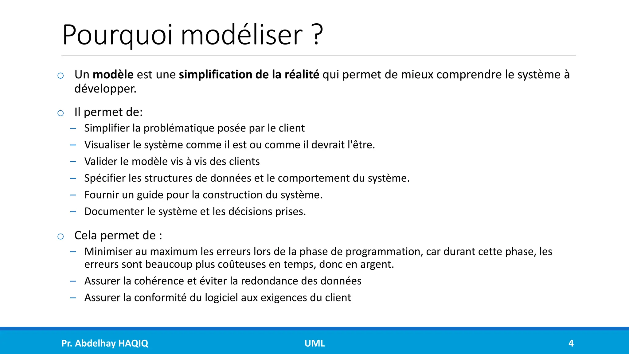 Pourquoi modéliser ?
o Un modèle est une simplification de la réalité qui permet de mieux comprendre le système à
développer.
o Il permet de:
– Simplifier la problématique posée par le client
– Visualiser le système comme il est ou comme il devrait l'être.
– Valider le modèle vis à vis des clients
– Spécifier les structures de données et le comportement du système.
– Fournir un guide pour la construction du système.
– Documenter le système et les décisions prises.
o Cela permet de :
– Minimiser au maximum les erreurs lors de la phase de programmation, car durant cette phase, les
erreurs sont beaucoup plus coûteuses en temps, donc en argent.
– Assurer la cohérence et éviter la redondance des données
– Assurer la conformité du logiciel aux exigences du client
Pr. Abdelhay HAQIQ UML 4
 
