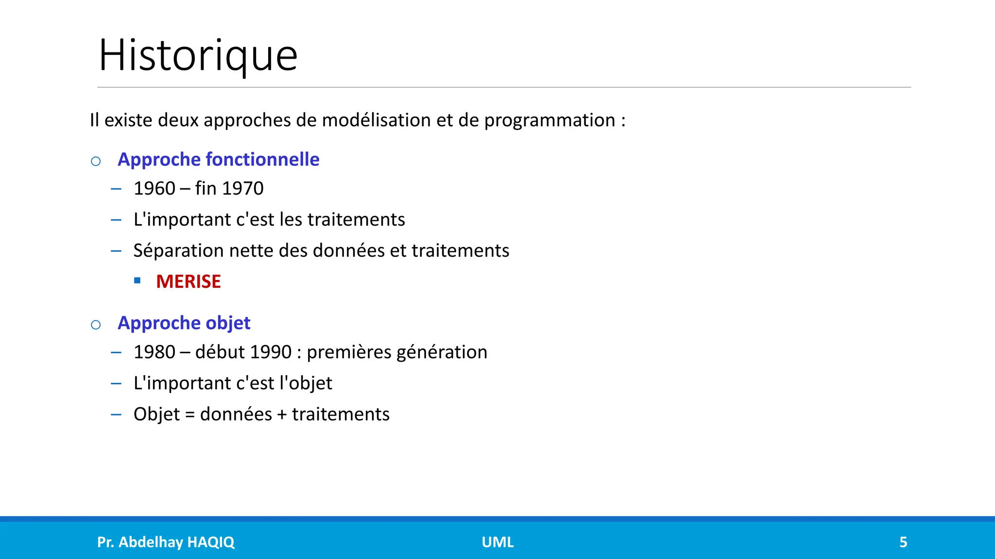 Historique
Il existe deux approches de modélisation et de programmation :
o Approche fonctionnelle
– 1960 – fin 1970
– L'important c'est les traitements
– Séparation nette des données et traitements
▪ MERISE
o Approche objet
– 1980 – début 1990 : premières génération
– L'important c'est l'objet
– Objet = données + traitements
Pr. Abdelhay HAQIQ UML 5
 