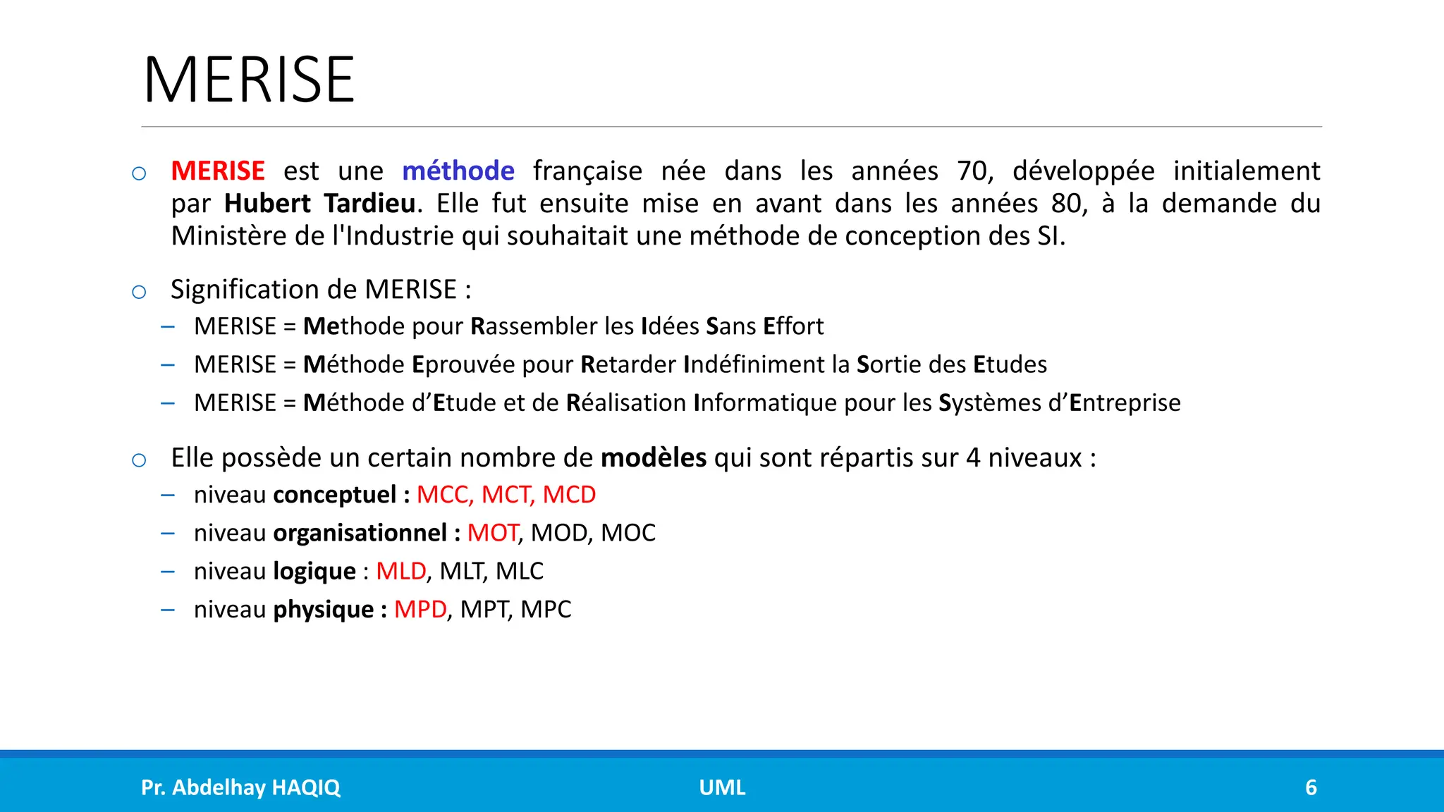 MERISE
o MERISE est une méthode française née dans les années 70, développée initialement
par Hubert Tardieu. Elle fut ensuite mise en avant dans les années 80, à la demande du
Ministère de l'Industrie qui souhaitait une méthode de conception des SI.
o Signification de MERISE :
– MERISE = Methode pour Rassembler les Idées Sans Effort
– MERISE = Méthode Eprouvée pour Retarder Indéfiniment la Sortie des Etudes
– MERISE = Méthode d’Etude et de Réalisation Informatique pour les Systèmes d’Entreprise
o Elle possède un certain nombre de modèles qui sont répartis sur 4 niveaux :
– niveau conceptuel : MCC, MCT, MCD
– niveau organisationnel : MOT, MOD, MOC
– niveau logique : MLD, MLT, MLC
– niveau physique : MPD, MPT, MPC
Pr. Abdelhay HAQIQ UML 6
 