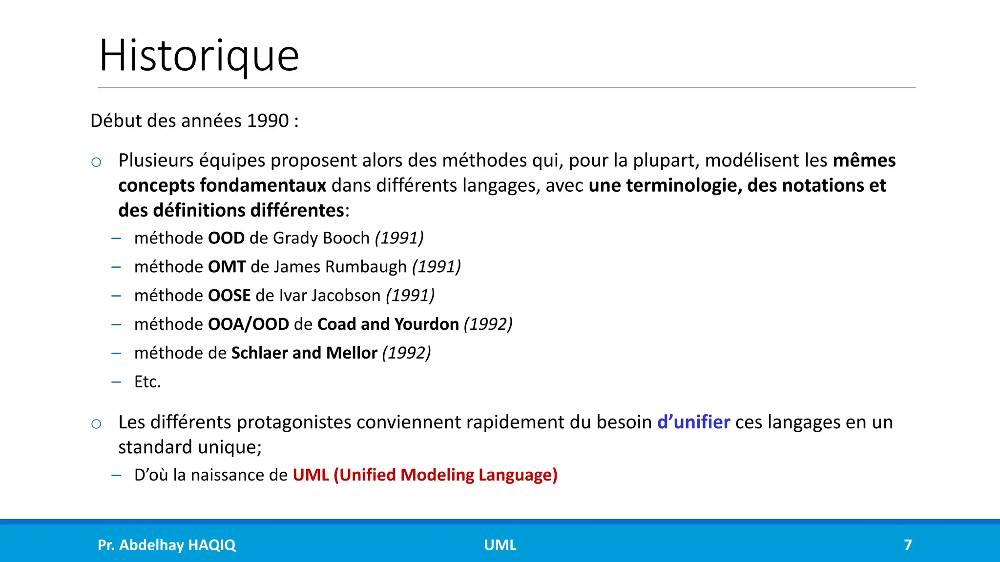 Historique
Début des années 1990 :
o Plusieurs équipes proposent alors des méthodes qui, pour la plupart, modélisent les mêmes
concepts fondamentaux dans différents langages, avec une terminologie, des notations et
des définitions différentes:
– méthode OOD de Grady Booch (1991)
– méthode OMT de James Rumbaugh (1991)
– méthode OOSE de Ivar Jacobson (1991)
– méthode OOA/OOD de Coad and Yourdon (1992)
– méthode de Schlaer and Mellor (1992)
– Etc.
o Les différents protagonistes conviennent rapidement du besoin d’unifier ces langages en un
standard unique;
– D’où la naissance de UML (Unified Modeling Language)
Pr. Abdelhay HAQIQ UML 7
 