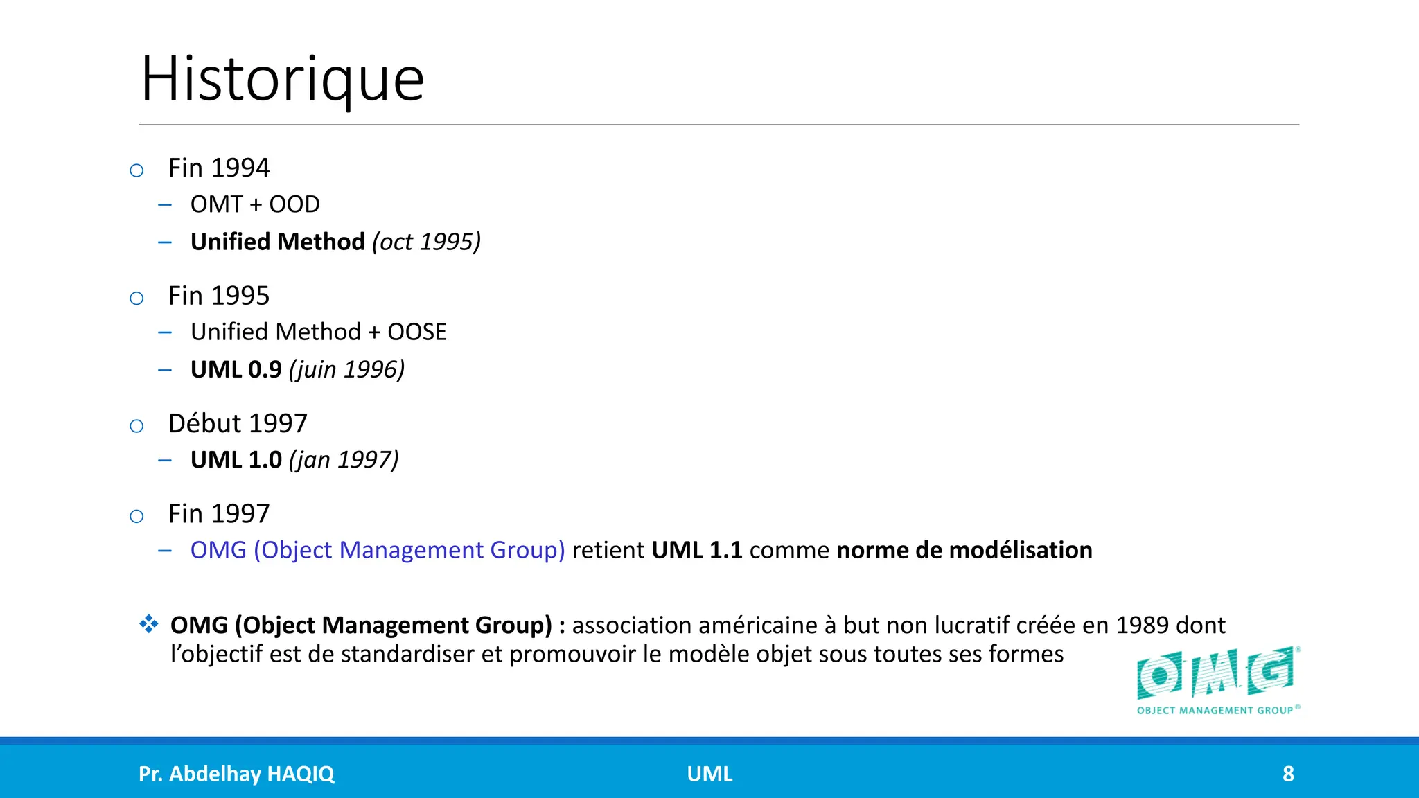 Historique
o Fin 1994
– OMT + OOD
– Unified Method (oct 1995)
o Fin 1995
– Unified Method + OOSE
– UML 0.9 (juin 1996)
o Début 1997
– UML 1.0 (jan 1997)
o Fin 1997
– OMG (Object Management Group) retient UML 1.1 comme norme de modélisation
❖ OMG (Object Management Group) : association américaine à but non lucratif créée en 1989 dont
l’objectif est de standardiser et promouvoir le modèle objet sous toutes ses formes
Pr. Abdelhay HAQIQ UML 8
 