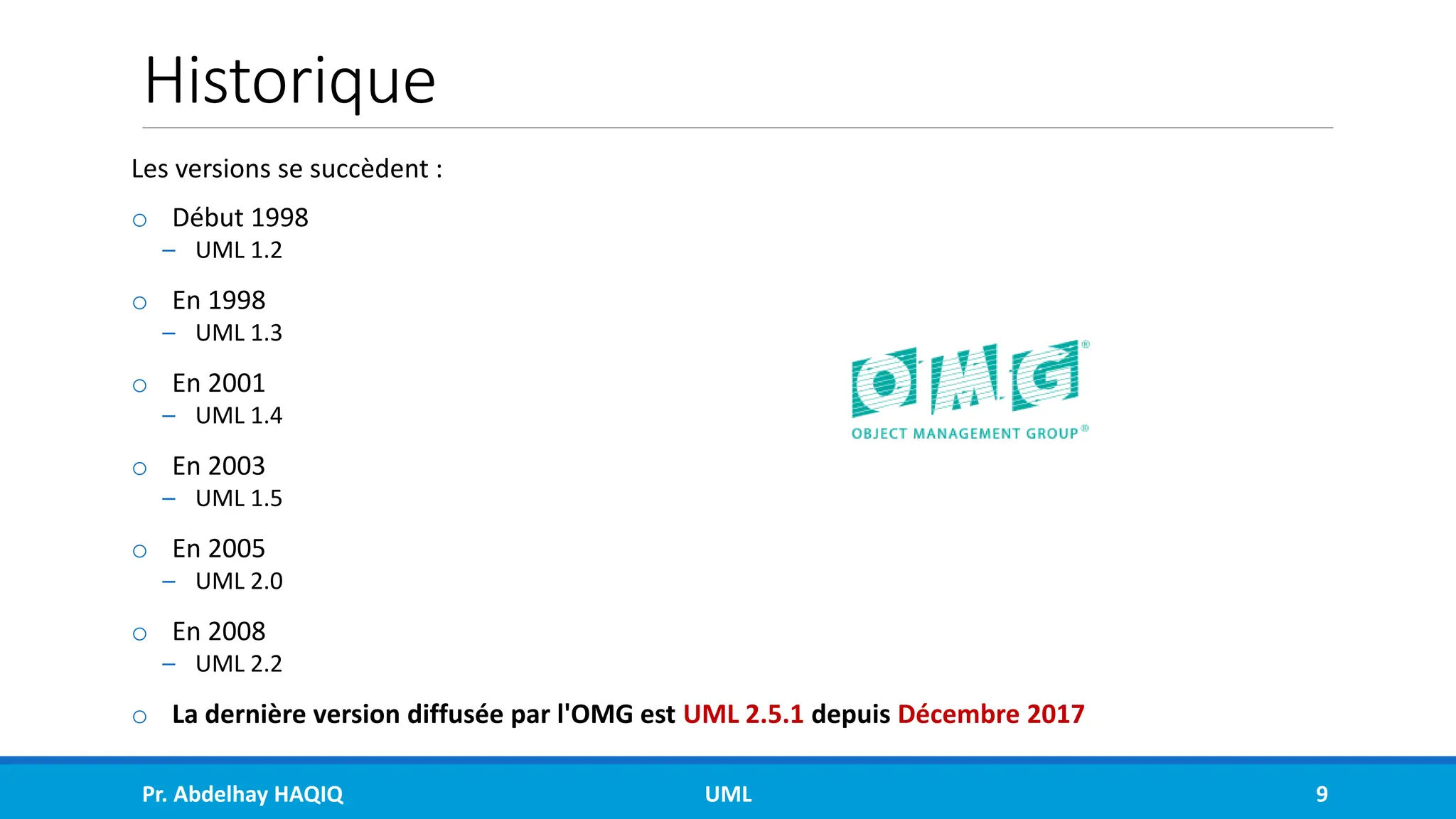 Historique
Les versions se succèdent :
o Début 1998
– UML 1.2
o En 1998
– UML 1.3
o En 2001
– UML 1.4
o En 2003
– UML 1.5
o En 2005
– UML 2.0
o En 2008
– UML 2.2
o La dernière version diffusée par l'OMG est UML 2.5.1 depuis Décembre 2017
Pr. Abdelhay HAQIQ UML 9
 