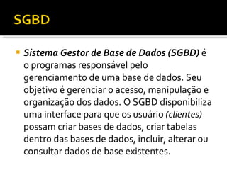 Sistema Gestor de Base de Dados (SGBD)  é o programas responsável pelo gerenciamento de uma base de dados. Seu objetivo é gerenciar o acesso, manipulação e organização dos dados. O SGBD disponibiliza uma interface para que os usuário  (clientes)  possam criar bases de dados, criar tabelas dentro das bases de dados, incluir, alterar ou consultar dados de base existentes. 
