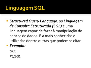 Structured Query Language , ou  Linguagem de Consulta Estruturada (SQL)  é uma linguagem capaz de fazer à manipulação de bancos de dados. É a mais conhecidas e utilizadas dentro outras que podemos citar. Exemplo: OQL PL/SQL 