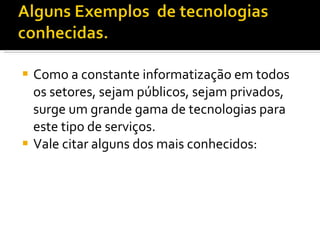 Como a constante informatização em todos os setores, sejam públicos, sejam privados, surge um grande gama de tecnologias para este tipo de serviços. Vale citar alguns dos mais conhecidos: 