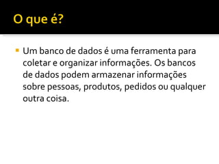 Um banco de dados é uma ferramenta para coletar e organizar informações. Os bancos de dados podem armazenar informações sobre pessoas, produtos, pedidos ou qualquer outra coisa.  