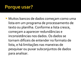 Muitos bancos de dados começam como uma lista em um programa de processamento de texto ou planilha. Conforme a lista cresce, começam a aparecer redundâncias e inconsistências nos dados. Os dados se tornam difíceis de entender no formato de lista, e há limitações nas maneiras de pesquisar ou puxar subconjuntos de dados para analisar.  