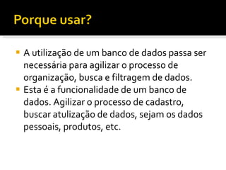 A utilização de um banco de dados passa ser necessária para agilizar o processo de organização, busca e filtragem de dados. Esta é a funcionalidade de um banco de dados. Agilizar o processo de cadastro, buscar atulização de dados, sejam os dados pessoais, produtos, etc. 