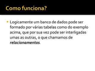 Logicamente um banco de dados pode ser formado por várias tabelas como do exemplo acima, que por sua vez pode ser interligadas umas as outras, o que chamamos de  relacionamentos . 