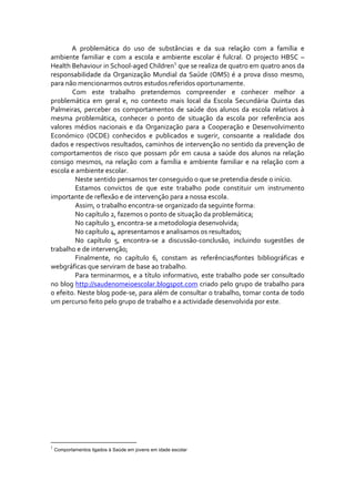 A  problemática  do  uso  de  substâncias  e  da  sua  relação  com  a  família  e 
ambiente  familiar  e  com  a  escola  e  ambiente  escolar  é  fulcral.  O  projecto  HBSC  – 
Health Behaviour in School‐aged Children 1  que se realiza de quatro em quatro anos da 
responsabilidade  da  Organização  Mundial  da  Saúde  (OMS)  é  a  prova  disso  mesmo, 
para não mencionarmos outros estudos referidos oportunamente. 
               Com  este  trabalho  pretendemos  compreender  e  conhecer  melhor  a 
problemática  em  geral  e,  no  contexto  mais  local  da  Escola  Secundária  Quinta  das 
Palmeiras,  perceber  os  comportamentos  de  saúde  dos  alunos  da  escola  relativos  à 
mesma  problemática,  conhecer  o  ponto  de  situação  da  escola  por  referência  aos 
valores  médios  nacionais  e  da  Organização  para  a  Cooperação  e  Desenvolvimento 
Económico  (OCDE)  conhecidos  e  publicados  e  sugerir,  consoante  a  realidade  dos 
dados e respectivos resultados, caminhos de intervenção no sentido da prevenção de 
comportamentos  de  risco  que  possam  pôr  em  causa  a  saúde  dos  alunos  na  relação 
consigo  mesmos,  na  relação  com  a  família  e  ambiente  familiar  e  na  relação  com  a 
escola e ambiente escolar. 
                 Neste sentido pensamos ter conseguido o que se pretendia desde o início.  
                 Estamos  convictos  de  que  este  trabalho  pode  constituir  um  instrumento 
importante de reflexão e de intervenção para a nossa escola. 
                 Assim, o trabalho encontra‐se organizado da seguinte forma: 
                 No capítulo 2, fazemos o ponto de situação da problemática; 
                 No capítulo 3, encontra‐se a metodologia desenvolvida; 
                 No capítulo 4, apresentamos e analisamos os resultados; 
                 No  capítulo  5,  encontra‐se  a  discussão‐conclusão,  incluindo  sugestões  de 
trabalho e de intervenção; 
                 Finalmente,  no  capítulo  6,  constam  as  referências/fontes  bibliográficas  e 
webgráficas que serviram de base ao trabalho. 
                 Para  terminarmos,  e  a  título  informativo,  este  trabalho  pode  ser  consultado 
no blog http://saudenomeioescolar.blogspot.com criado pelo grupo de trabalho para 
o efeito. Neste blog pode‐se, para além de consultar o trabalho, tomar conta de todo 
um percurso feito pelo grupo de trabalho e a actividade desenvolvida por este.   
 
 




1
    Comportamentos ligados à Saúde em jovens em idade escolar
 