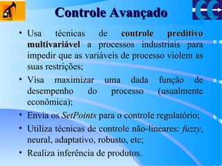 Controle AvançadoControle Avançado
• Usa técnicas de controle preditivocontrole preditivo
multivariávelmultivariável a processos industriais para
impedir que as variáveis de processo violem as
suas restrições;
• Visa maximizar uma dada função de
desempenho do processo (usualmente
econômica);
• Envia os SetPointsSetPoints para o controle regulatório;
• Utiliza técnicas de controle não-lineares: fuzzy,
neural, adaptativo, robusto, etc;
• Realiza inferência de produtos.
 
