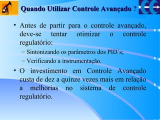 Quando Utilizar Controle AvançadoQuando Utilizar Controle Avançado ?
• Antes de partir para o controle avançado,
deve-se tentar otimizar o controle
regulatório:
– Sintonizando os parâmetros dos PID´s;
– Verificando a instrumentação.
• O investimento em Controle Avançado
custa de dez a quinze vezes mais em relação
a melhorias no sistema de controle
regulatório.
 