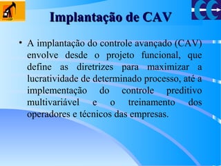 Implantação de CAVImplantação de CAV
• A implantação do controle avançado (CAV)
envolve desde o projeto funcional, que
define as diretrizes para maximizar a
lucratividade de determinado processo, até a
implementação do controle preditivo
multivariável e o treinamento dos
operadores e técnicos das empresas.
 